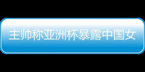 主帥稱亞洲杯暴露中國女籃問題 球隊(duì)8月將再次集訓(xùn)