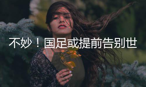 不妙！國(guó)足或提前告別世界杯，全勝也可能出不了線