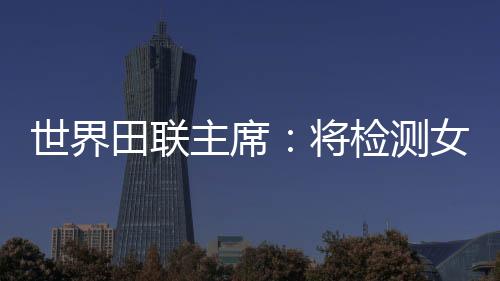 世界田聯(lián)主席：將檢測女選手染色體，以維護(hù)“比賽的公正性”