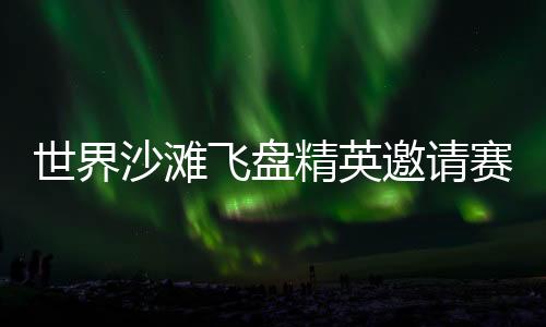 世界沙灘飛盤精英邀請賽再臨三亞 搭建全球飛盤青年交流舞臺