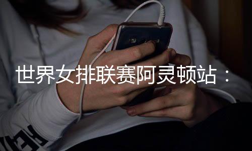世界女排聯(lián)賽阿靈頓站：中國(guó)隊(duì)逆轉(zhuǎn)美國(guó)隊(duì) 四戰(zhàn)全勝收官