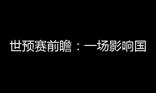 世預(yù)賽前瞻:一場(chǎng)影響國(guó)足未來(lái)數(shù)年命運(yùn)的“生死戰(zhàn)”