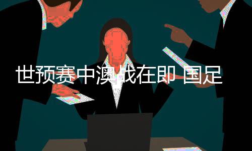 世預(yù)賽中澳戰(zhàn)在即 國足坐鎮(zhèn)“魔鬼主場”力爭出線生機(jī)