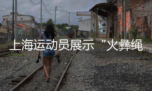 上海運動員展示“火彝繩花” 讓民族團結(jié)之花綻放賽場