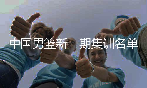 中國男籃新一期集訓名單公布 以亞洲杯陣容為班底備戰(zhàn)世預賽