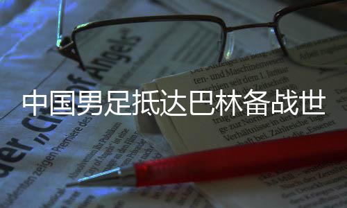 中國男足抵達巴林備戰(zhàn)世預賽第三階段小組賽