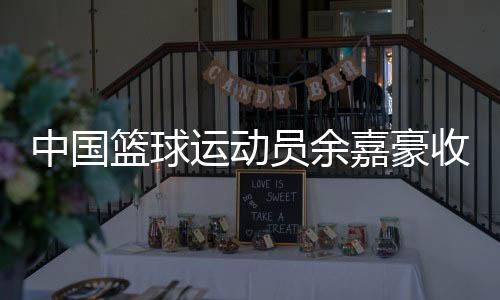 中國籃球運動員余嘉豪收到多家海外俱樂部合作意向
