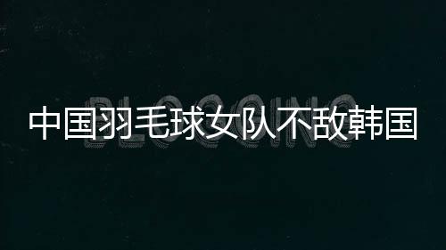 中國羽毛球女隊不敵韓國隊 獲亞團賽女團亞軍