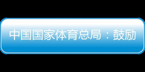 中國國家體育總局：鼓勵(lì)各地因地制宜舉辦高水平冰雪賽事