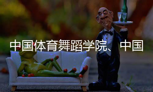 中國體育舞蹈學(xué)院、中國國家霹靂舞隊(duì)集訓(xùn)基地落戶天津