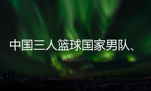 中國三人籃球國家男隊、女隊攜手獲得巴黎奧運(yùn)會門票