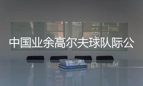 中國業(yè)余高爾夫球隊(duì)際公開賽啟幕 邀請(qǐng)海外球隊(duì)參賽