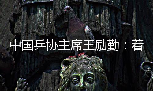 中國乒協(xié)主席王勵勤：著眼洛杉磯奧運(yùn)會 打好多哈世乒賽