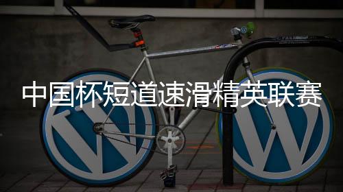 中國杯短道速滑精英聯(lián)賽開啟亞冬會(huì)前“全要素”演練