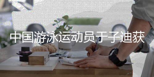 中國游泳運(yùn)動員于子迪獲勞倫斯獎年度最佳突破獎提名