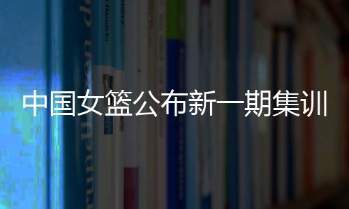 中國(guó)女籃公布新一期集訓(xùn)名單 亞洲杯前將進(jìn)行6場(chǎng)熱身賽