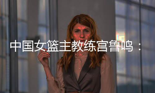 中國女籃主教練宮魯鳴：對標(biāo)一流強隊 堅持“三全”方針