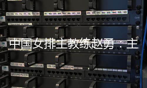 中國女排主教練趙勇：主場作戰(zhàn)壓力和動力并存，但動力更強于壓力