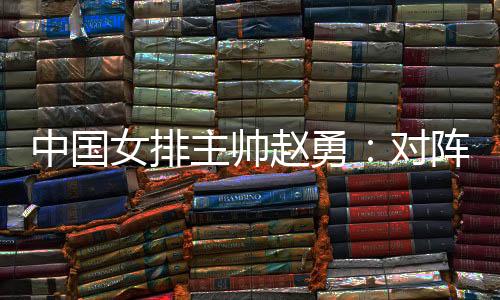 中國女排主帥趙勇：對(duì)陣法國隊(duì)立足于自身發(fā)揮