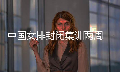 中國女排封閉集訓兩周——打牢體能基礎 強化作風建設