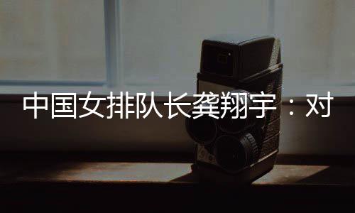 中國女排隊長龔翔宇：對手發(fā)揮出色，中國隊有提升空間