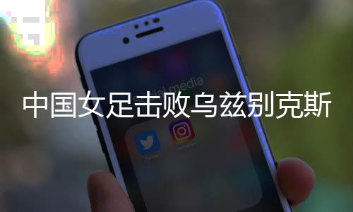 中國女足擊敗烏茲別克斯坦女足 取得永川國際女足錦標(biāo)賽開門紅