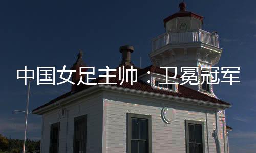 中國女足主帥：衛(wèi)冕冠軍有壓力，希望讓每個人自豪