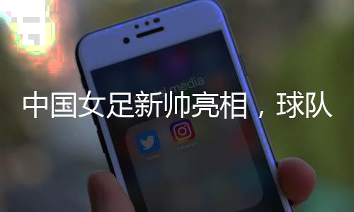 中國(guó)女足新帥亮相，球隊(duì)兩年大賽空窗期怎么破？
