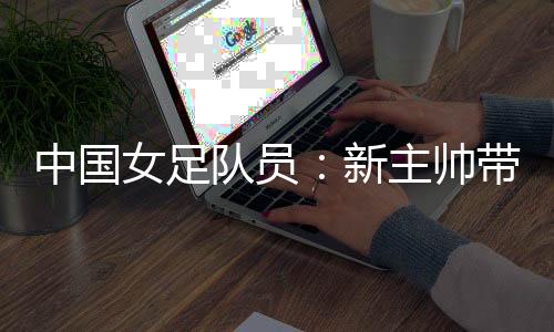 中國女足隊員：新主帥帶來改變 期待走上正軌