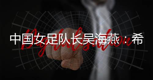 中國女足隊長吳海燕：希望帶領(lǐng)中國隊走得更遠(yuǎn)