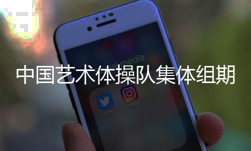 中國藝術(shù)體操隊(duì)集體組期待在巴黎完美綻放