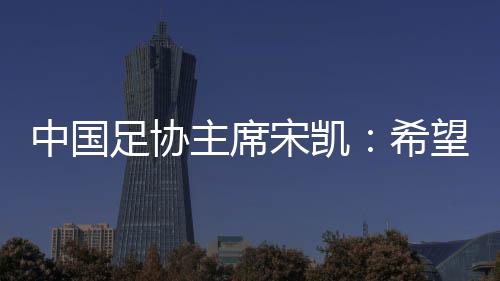 中國足協(xié)主席宋凱：希望“東北超”火遍東北 帶動(dòng)區(qū)域賽事發(fā)展