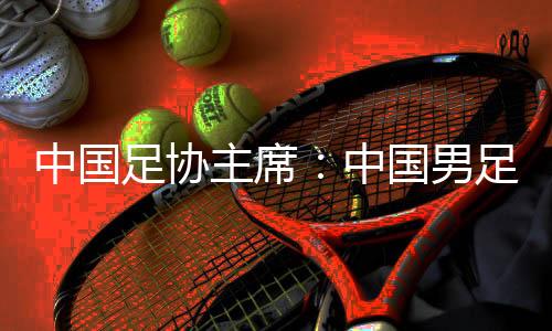 中國足協(xié)主席：中國男足爭取進(jìn)入18強(qiáng)賽小組前四