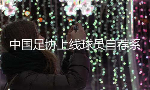 中國足協(xié)上線球員自薦系統(tǒng)：拓寬足球人才選拔渠道
