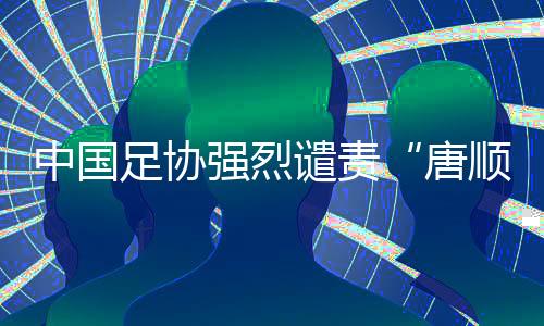 中國足協(xié)強烈譴責“唐順齊去世”謠言 馬寧為同行發(fā)聲