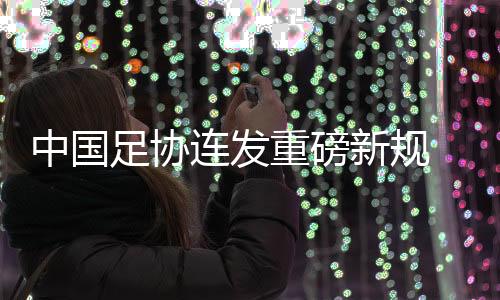 中國(guó)足協(xié)連發(fā)重磅新規(guī) 重新開(kāi)放球隊(duì)冠名與異地遷移