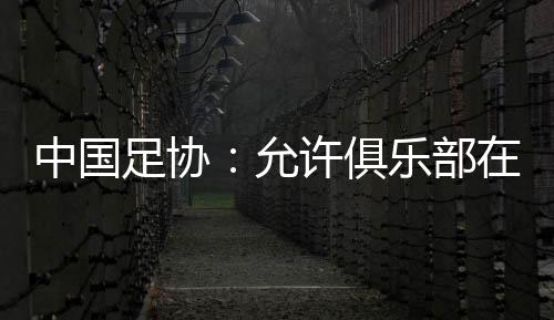 中國(guó)足協(xié)：允許俱樂(lè)部在2024