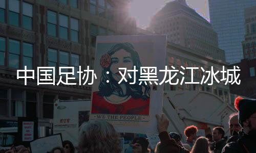 中國(guó)足協(xié)：對(duì)黑龍江冰城足球俱樂(lè)部隊(duì)予以通報(bào)批評(píng)