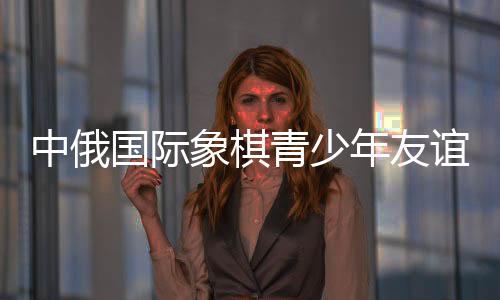 中俄國際象棋青少年友誼賽暨明星賽在哈爾濱舉行