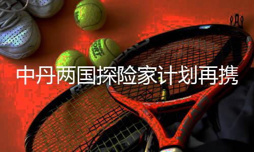 中丹兩國(guó)探險(xiǎn)家計(jì)劃再攜手 開啟劃船鏈接太平洋之旅