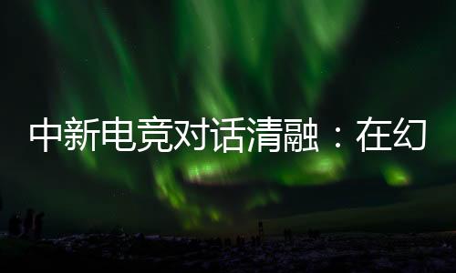 中新電競對話清融：在幻想人生里，依然是職業(yè)選手