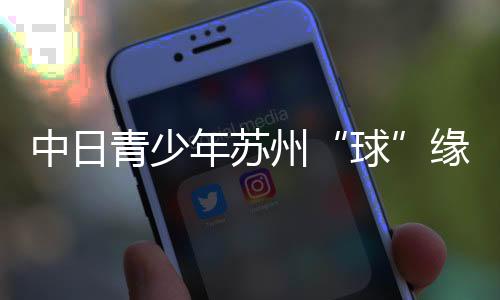 中日青少年蘇州“球”緣:以青春力量續(xù)寫(xiě)乒乓外交佳話(huà)