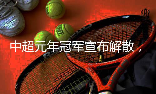 中超元年冠軍宣布解散，四天后就是“30歲”生日