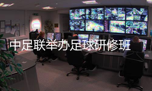 中足聯(lián)舉辦足球研修班 助力職業(yè)俱樂部健康發(fā)展
