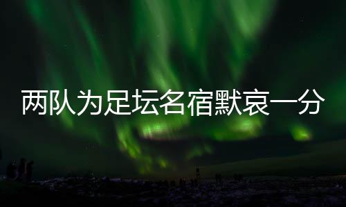 兩隊為足壇名宿默哀一分鐘，安然無恙的當事人現(xiàn)身回應……