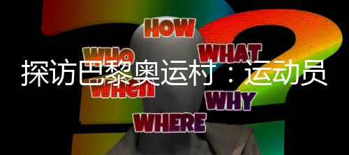 探訪巴黎奧運(yùn)村：運(yùn)動(dòng)員們的居住生活環(huán)境如何？