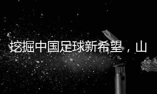 挖掘中國足球新希望，山東隊小將赴法國開啟留洋征程