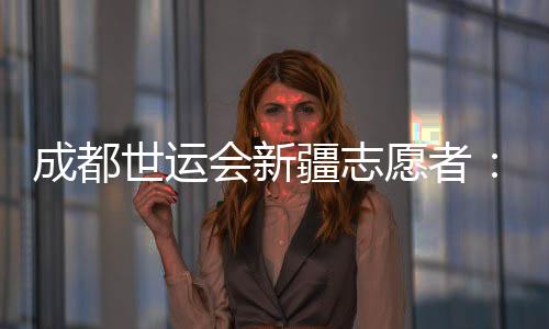 成都世運(yùn)會(huì)新疆志愿者：讓中國(guó)的溫暖與世界的精彩相遇