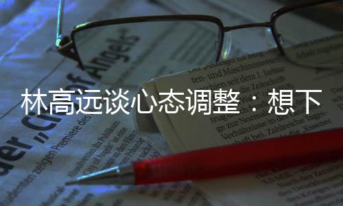 林高遠(yuǎn)談心態(tài)調(diào)整：想下一場(chǎng)，沒(méi)必要再想過(guò)去的場(chǎng)次