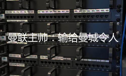 曼聯(lián)主帥：輸給曼城令人失望 三個丟球全可避免